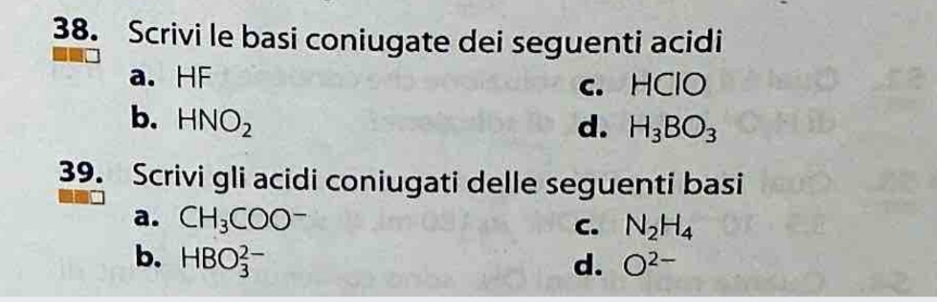 Scrivi le basi coniugate dei seguenti acidi
a. HF
c. HClO
b. HNO_2 d. H_3BO_3
39. Scrivi gli acidi coniugati delle seguenti basi
a. CH_3COO^-
C. N_2H_4
b. HBO_3^((2-) d. O^2-)