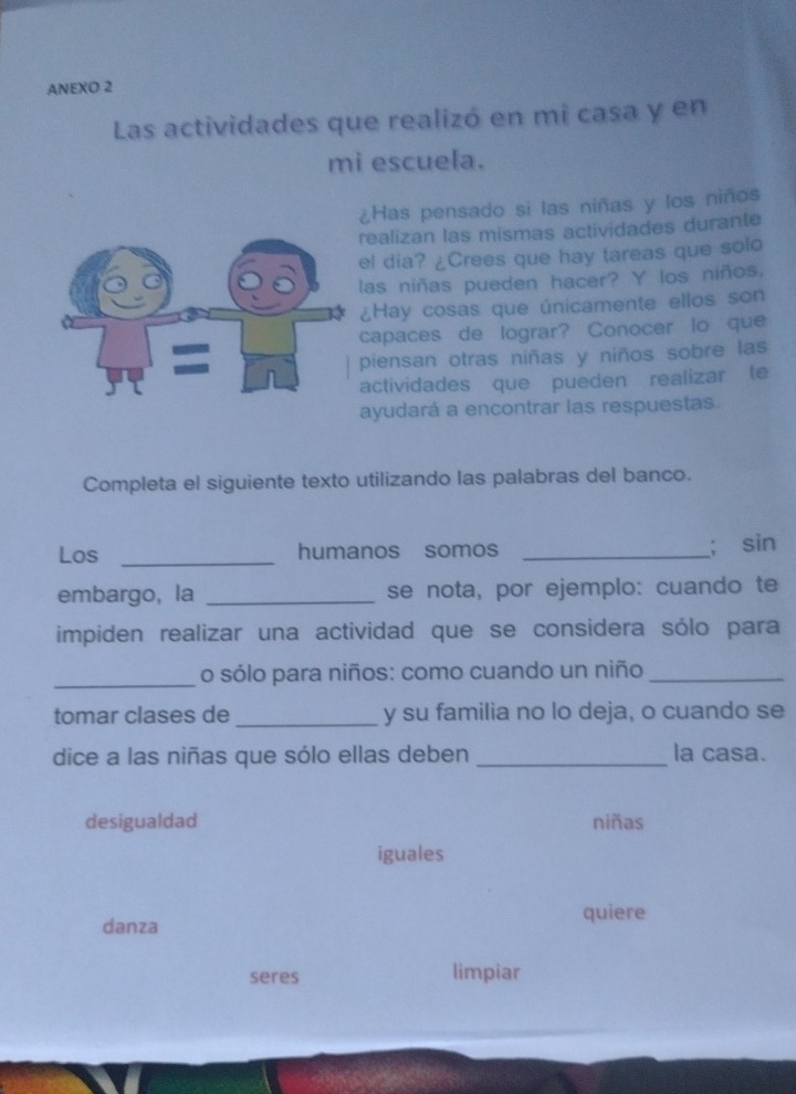 ANEXO 2
Las actividades que realizó en mi casa y en
mi escuela.
¿Has pensado si las niñas y los niños
realizan las mismas actividades durante
el dia? ¿Crees que hay tareas que solo
las niñas pueden hacer? Y los niños,
¿Hay cosas que únicamente ellos son
capaces de lograr? Conocer lo que
piensan otras niñas y niños sobre las
actividades que pueden realizar te
ayudará a encontrar las respuestas.
Completa el siguiente texto utilizando las palabras del banco.
Los _humanos somos _; sin
embargo, la _se nota, por ejemplo: cuando te
impiden realizar una actividad que se considera sólo para
_o sólo para niños: como cuando un niño_
tomar clases de_ y su familia no lo deja, o cuando se
dice a las niñas que sólo ellas deben _la casa.
desigualdad niñas
iguales
danza quiere
seres limpiar