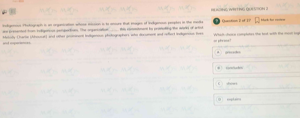 READING WRITING QUESTION 2
Indigenous Photograph is an organization whose mission is to ensure that images of Indigenous peoples in the media ? Question 2 of 27 Mark for review
are presented from Indigenous perspectives. The organization this commitment by promoting the works of artist
Melody Charlie (Ahousat) and other prominent Indigenous photographers who document and reflect Indigenous lives Which choice completes the text with the most log
and experiences. or phrase?
A precedes
B  concludes
C shows
D explains