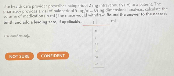 The health care provider prescribes haloperidol 2 mg intravenously (IV) to a patient. The
pharmacy provides a vial of haloperidol 5 mg/mL. Using dimensional analysis, calculate the
volume of medication (in mL) the nurse would withdraw. Round the answer to the nearest
tenth and add a leading zero, if applicable. mL
Use numbers only.
NOT SURE CONFIDENT