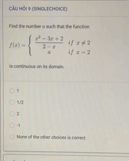 CÂU HỏI 9 (SINGLECHOICE)
Find the number a such that the function
if x!= 2
f(x)=beginarrayl  (x^2-3x+2)/2-x  aendarray. if x=2
is continuous on its domain.
1
1/2
2
-1
None of the other choices is correct