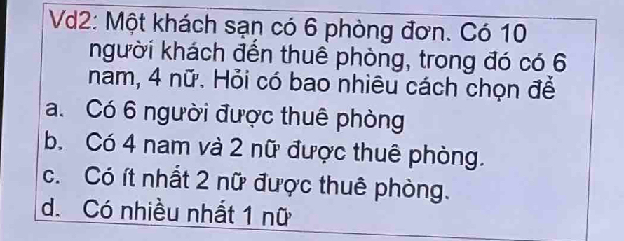 Vd2: Một khách sạn có 6 phòng đơn. Có 10
kgười khách đến thuê phòng, trong đó có 6
nam, 4 nữ. Hỏi có bao nhiêu cách chọn để
a. Có 6 người được thuê phòng
b. Có 4 nam và 2 nữ được thuê phòng.
c. Có ít nhất 2 nữ được thuê phòng.
d. Có nhiều nhất 1 nữ