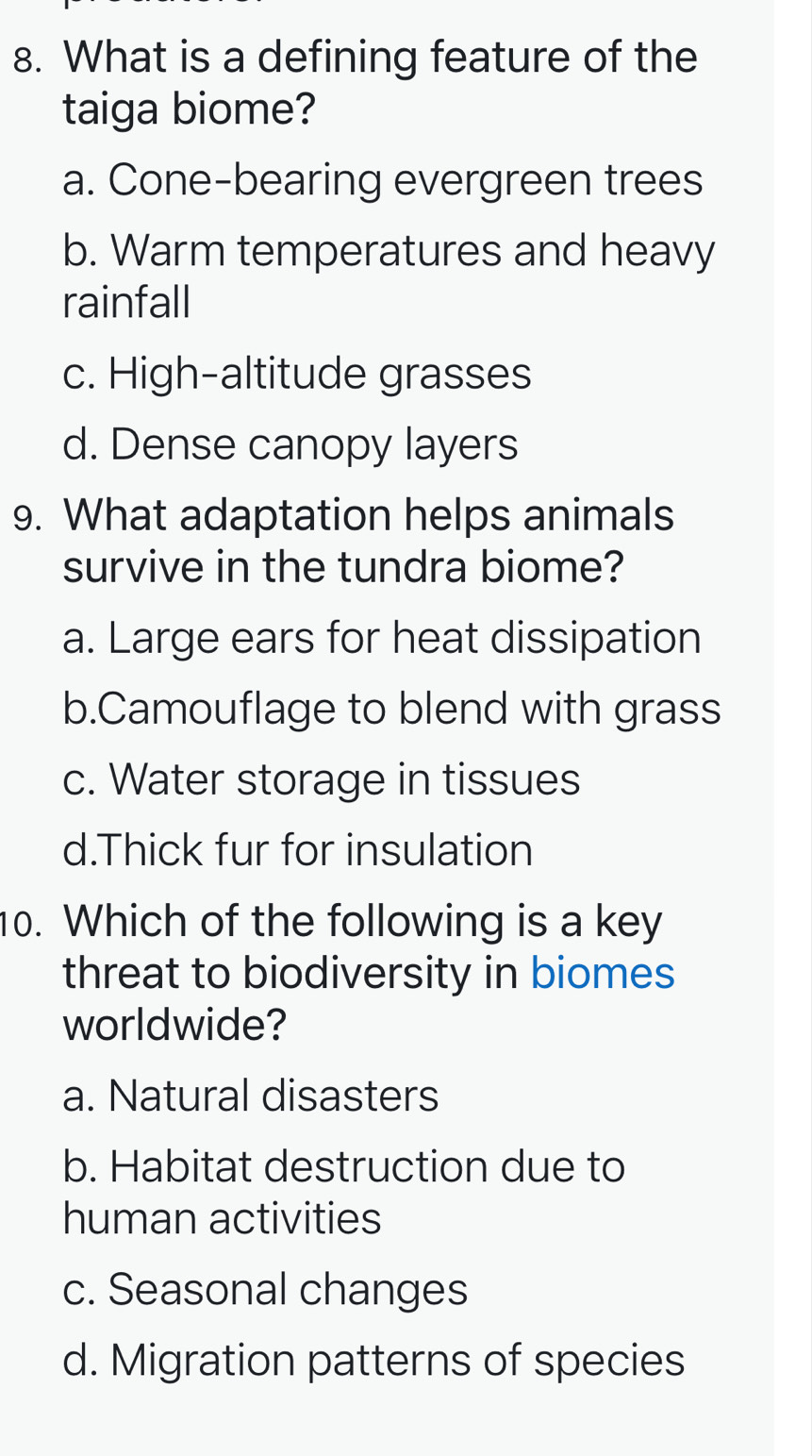 What is a defining feature of the
taiga biome?
a. Cone-bearing evergreen trees
b. Warm temperatures and heavy
rainfall
c. High-altitude grasses
d. Dense canopy layers
9. What adaptation helps animals
survive in the tundra biome?
a. Large ears for heat dissipation
b.Camouflage to blend with grass
c. Water storage in tissues
d.Thick fur for insulation
10. Which of the following is a key
threat to biodiversity in biomes
worldwide?
a. Natural disasters
b. Habitat destruction due to
human activities
c. Seasonal changes
d. Migration patterns of species