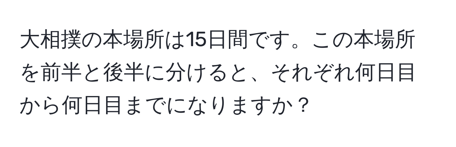 大相撲の本場所は15日間です。この本場所を前半と後半に分けると、それぞれ何日目から何日目までになりますか？