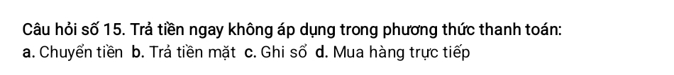 Câu hỏi số 15. Trả tiền ngay không áp dụng trong phương thức thanh toán:
a. Chuyển tiền b. Trả tiền mặt c. Ghi sổ d. Mua hàng trực tiếp