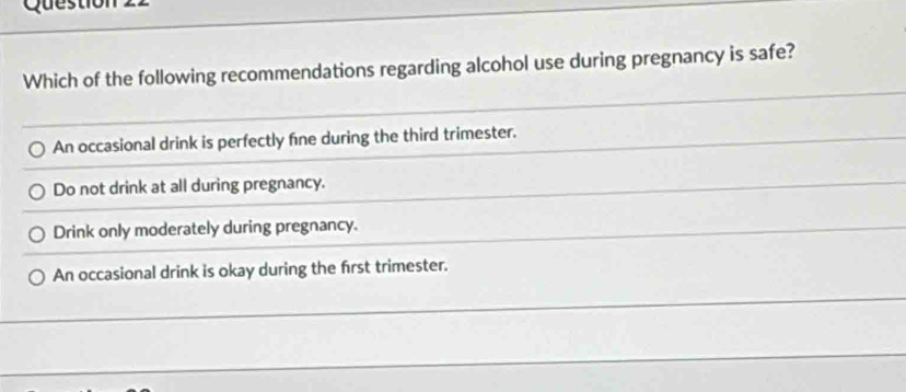 Questh
Which of the following recommendations regarding alcohol use during pregnancy is safe?
An occasional drink is perfectly fne during the third trimester.
Do not drink at all during pregnancy.
Drink only moderately during pregnancy.
An occasional drink is okay during the first trimester.