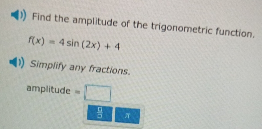 Find the amplitude of the trigonometric function.
f(x)=4sin (2x)+4
Simplify any fractions. 
ampl tude° =□ 
 □ /□   π