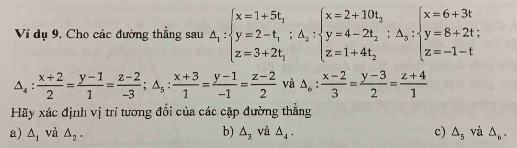 Ví dụ 9. Cho các đường thắng sau △ _1:beginarrayl x=1+5t_1 y=2-t_1;△ _2:beginarrayl x=2+10t_2 y=4-2t_2;△ _3: z=1+4t_2endarray.  ;beginarrayl x=6+3t y=8+2t; z=-1-tendarray.
△ _4: (x+2)/2 = (y-1)/1 = (z-2)/-3 ; △ _5: (x+3)/1 = (y-1)/-1 = (z-2)/2  và △ _6: (x-2)/3 = (y-3)/2 = (z+4)/1 
Hãy xác định vị trí tương đối của các cặp đường thẳng
a) △ _1 và △ _2. b) △ _3 và △ _4. c) △ _5 và △ _6.