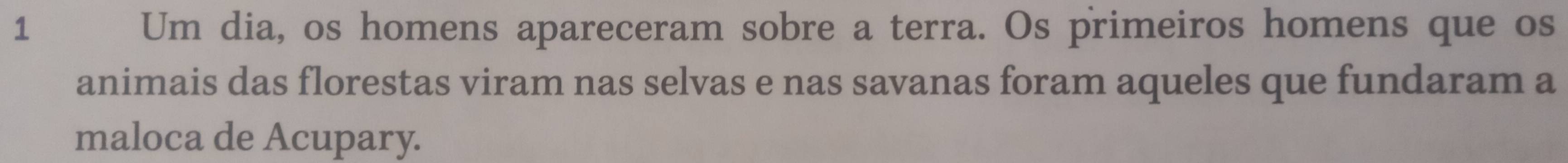 Um dia, os homens apareceram sobre a terra. Os primeiros homens que os 
animais das florestas viram nas selvas e nas savanas foram aqueles que fundaram a 
maloca de Acupary.