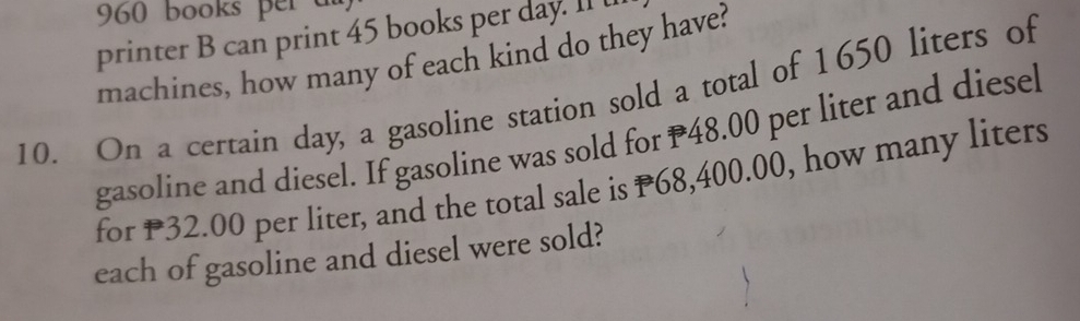 960 books per d 
printer B can print 45 books per day. II t 
machines, how many of each kind do they have? 
10. On a certain day, a gasoline station sold a total of 1650 liters of 
gasoline and diesel. If gasoline was sold for P48.00 per liter and diesel 
for P32.00 per liter, and the total sale is P68,400.00, how many liters 
each of gasoline and diesel were sold?