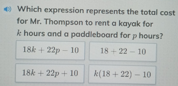 Which expression represents the total cost
for Mr. Thompson to rent a kayak for
k hours and a paddleboard for p hours?
18k+22p-10 18+22-10
18k+22p+10 k(18+22)-10