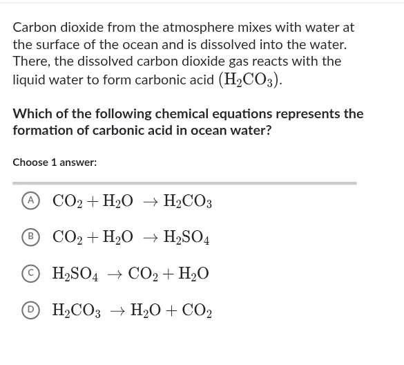 Carbon dioxide from the atmosphere mixes with water at
the surface of the ocean and is dissolved into the water.
There, the dissolved carbon dioxide gas reacts with the
liquid water to form carbonic acid (H_2CO_3). 
Which of the following chemical equations represents the
formation of carbonic acid in ocean water?
Choose 1 answer:
A CO_2+H_2Oto H_2CO_3
B CO_2+H_2Oto H_2SO_4
H_2SO_4to CO_2+H_2O
D H_2CO_3to H_2O+CO_2