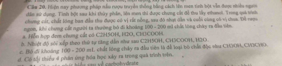 may mbo e 
Câu 20. Hiện nay phương pháp nấu rượu truyền thống bằng cách lên men tinh bột vẫn được nhiều người
dân sử dụng. Tinh bột sau khi thủy phân, lên men thì được chưng cất để thu lấy ethanol. Trong quả trình
chưng cất, chất lóng ban đầu thu được có vị rất nồng, sau đó nhạt dần và cuối cùng có vị chua. Để rượu
ngon, khi chưng cất người ta thường bỏ đi khoảng 100 - 200 ml chất lỏng chảy ra đầu tiên.
a. Hỗn hợp đem chưng cất có C2H5OH, H2O, CH3COOH.
b. Nhiệt độ sôi xếp theo thứ tự tăng dần như sau C2H5OH, CH3COOH, H2O.
c. Bỏ đi khoảng * 100 - 200 mL chất lỏng chảy ra đầu tiên là để loại bỏ chất độc như CH3OH, CH3CHO.
d. Có tối thiểu 4 phản ứng hóa học xảy ra trong quá trình trên.
bát biểu sau về carbohydrate