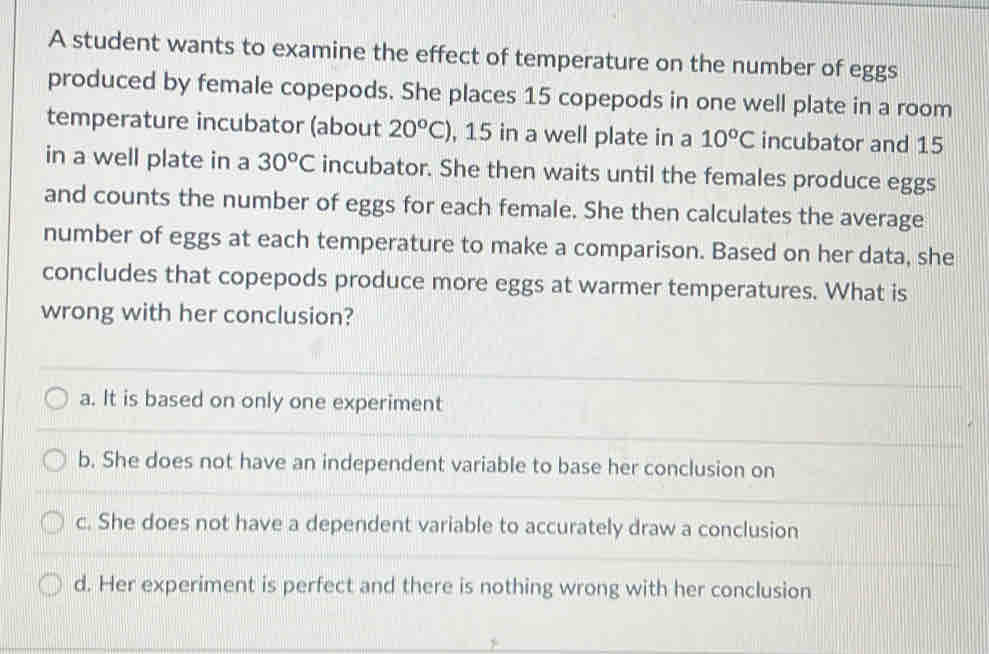 A student wants to examine the effect of temperature on the number of eggs
produced by female copepods. She places 15 copepods in one well plate in a room
temperature incubator (about 20^oC) , 15 in a well plate in a 10°C incubator and 15
in a well plate in a 30°C incubator. She then waits until the females produce eggs
and counts the number of eggs for each female. She then calculates the average
number of eggs at each temperature to make a comparison. Based on her data, she
concludes that copepods produce more eggs at warmer temperatures. What is
wrong with her conclusion?
a. It is based on only one experiment
b. She does not have an independent variable to base her conclusion on
c. She does not have a dependent variable to accurately draw a conclusion
d. Her experiment is perfect and there is nothing wrong with her conclusion