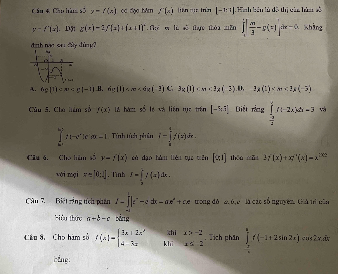 Cho hàm số y=f(x) có đạo hàm f'(x) liên tục trên [-3;3] Hình bên là đồ thị của hàm số
y=f'(x) ). Đặt g(x)=2f(x)+(x+1)^2.Gọi m là số thực thỏa mãn ∈tlimits _(-3)^3[ m/3 -g(x)]dx=0. Khẳng
định nào sau đây đúng?
A. 6g(1) .B. 6g(1) .C. 3g(1) .D. -3g(1)
Câu 5. Cho hàm số f(x) là hàm số lẻ và liên tục trên [-5;5]. Biết rằng ∈tlimits _ (-3)/2 ^0f(-2x)dx=3 và
∈tlimits _(ln 3)^(ln 5)f(-e^x)e^xdx=1. Tính tích phân I=∈tlimits _0^(5f(x)dx.
Câu 6. Cho hàm số y=f(x) có đạo hàm liên tục trên [0;1] thỏa mãn 3f(x)+xf'(x)=x^2022)
với mọi x∈ [0;1]. Tính I=∈tlimits _0^(1f(x)dx.
Câu 7. Biết rằng tích phân I=∈tlimits _(-3)^1|e^x)-e|dx=ae^b+c.e trong đó a,b,c là các số nguyên. Giá trị của
biểu thức a+b-c bằng
khi
Câu 8. Cho hàm số f(x)=beginarrayl 3x+2x^3 4-3xendarray. khi beginarrayr x>-2 x≤ -2endarray. Tích phân ∈tlimits _ π /4 ^0f(-1+2sin 2x).cos 2xdx
bằng: