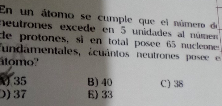 En un átomo se cumple que el número de
neutrones excede en 5 unidades al númer
de protones, si en total posee 65 nucleone
fundamentales, ácuántos neutrones pose 
átomo'
V 35 B) 40 C) 38
D) 37 E) 33