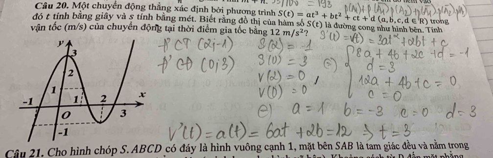 Một chuyển động thẳng xác định bởi phương trình 
đó t tính bằng giây và 5 tính bằng mét. Biết rằng đồ thị của hàm số S(t)=at^3+bt^2+ct+d(a,b,c,d∈ R) S(t) là đường cong như hình bên. Tính trong 
vận tốc (m/s) của chuyển động tại thời điểm gia tốc bằng 12m/s^2 ? 
Câu 21. Cho hình chóp S. ABCD có đáy là hình vuông cạnh 1, mặt bên SAB là tam giác đều và nằm trong