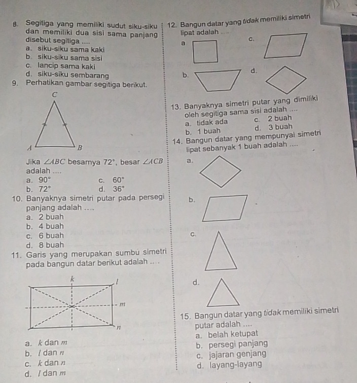 Segitiga yang memiliki sudut siku-siku 12. Bangun datar yang tidak memiliki simetri
dan memiliki dua sisi sama panjang lipat adalah
disebut segitiga ....
a
C、
a. siku-siku sama kaki
b siku-siku sama sisi
c. lancip sama kaki d.
d. siku-siku sembarang
b.
9. Perhatikan gambar segitiga berikut.
13. Banyaknya simetri putar yang dimiliki
oleh segitiga sama sisi adalah ....
a. tidak ada c. 2 buah
b. 1 buah d 3 buah
14. Bangun datar yang mempunyai simetri
lipat sebanyak 1 buah adalah ....
Jika ∠ ABC besamya 72° , besar ∠ ACB a.
adalah ....
a. 90° C. 60°
b. 72° d. 36°
10. Banyaknya simetri putar pada persegi b.
panjang adalah ....
a. 2 buah
b. 4 buah
c. 6 buah C.
d. 8 buah
11. Garis yang merupakan sumbu simetri
pada bangun datar berikut adalah .. . .
d.
15. Bangun datar yang tidak memiliki simetri
putar adalah ....
a. k dan m a. belah ketupat
b. / dan b. persegi panjang
c. k dann c. jajaran genjang
d. / dan m d. layang-layang