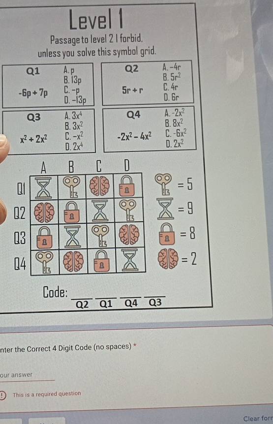 Level 1
Passage to level 2 1 forbid.
unless you solve this symbol grid.
Q1 A. p Q2 A. -4r
B. 13p
B. 5r^2
-6p+7p C. -p 5r+r C. 4r
D. -13p
D. 6r
Q3 A. 3x^4 Q4 A. -2x^2
B. 3x^2 B. 8x^2
x^2+2x^2 C. -x^2 -2x^2-4x^2 C. -6x^2
D. 2x^4 D. 2x^2
A B C
=5
Q2 n
=9
Q3
=8
04
=2
Code:_
_
__
Q2 Q1 Q4 Q3
nter the Correct 4 Digit Code (no spaces) *
our answer
This is a required question
Clear forr