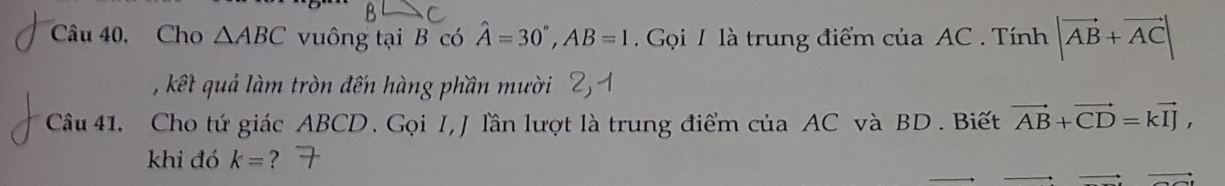 Câu 40, Cho △ ABC vuông tại B có hat A=30°, AB=1. Gọi 1 là trung điểm của AC. Tính |vector AB+vector AC|
, kết quả làm tròn đến hàng phần mười 
Câu 41, Cho tứ giác ABCD. Gọi I, J lần lượt là trung điểm của AC và BD. Biết vector AB+vector CD=kvector IJ, 
khi đó k= ?