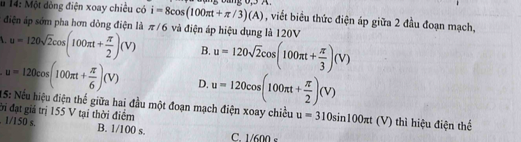 14: Một đòng điện xoay chiều có i=8cos (100π t+π /3)(A) đặng bảng 0,5 A.
, viết biểu thức điện áp giữa 2 đầu đoạn mạch,
# điện áp sớm pha hơn dòng điện là π /6 và điện áp hiệu dụng là 120V
1. u=120sqrt(2)cos (100π t+ π /2 )(V) B. u=120sqrt(2)cos (100π t+ π /3 )(V)
u=120cos (100π t+ π /6 )(V)
D. u=120cos (100π t+ π /2 )(V)
15: Nếu hiệu điện thế giữa hai đầu một đoạn mạch điện xoay chiều u=310sin 100π t (V) thì hiệu điện thế
ời đạt giá trị 155 V tại thời điểm. 1/150 s. B. 1/100 s. C. 1/600 s