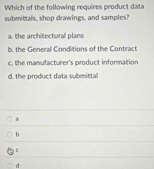 Which of the following requires product data
submittals, shop drawings, and samples?
a. the architectural plans
b. the General Conditions of the Contract
c. the manufacturer's product information
d. the product data submittal
a
b
C
d