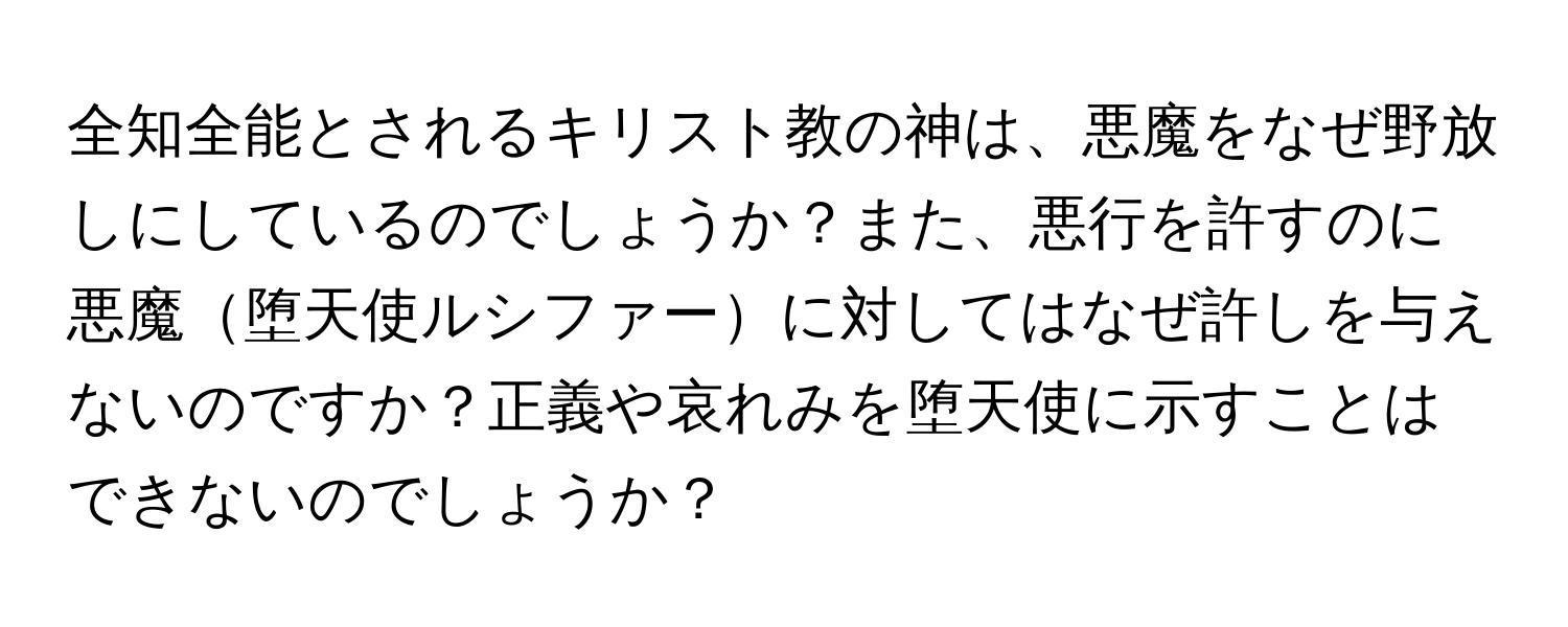 全知全能とされるキリスト教の神は、悪魔をなぜ野放しにしているのでしょうか？また、悪行を許すのに悪魔堕天使ルシファーに対してはなぜ許しを与えないのですか？正義や哀れみを堕天使に示すことはできないのでしょうか？