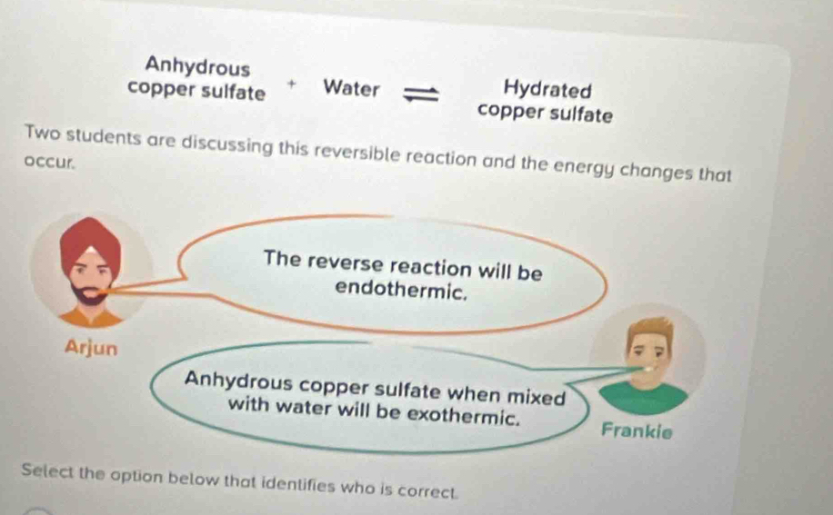 Anhydrous
copper sulfate + Water Hydrated
copper sulfate
Two students are discussing this reversible reaction and the energy changes that
occur.
Select the option below that identifies who is correct.