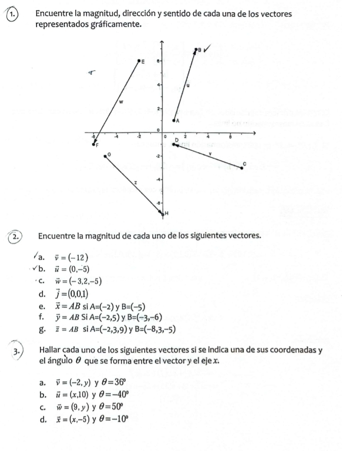 Encuentre la magnitud, dirección y sentido de cada una de los vectores
representados gráficamente.
2. Encuentre la magnitud de cada uno de los siguientes vectores.
a. overline v=(-12)
b. vector u=(0,-5)
C. vector w=(-3,2,-5)
d. vector j=(0,0,1)
e. vector x=AB si A=(-2) y B=(-5)
f. overline y=AB Si A=(-2,5) y B=(-3,-6)
g overline z=AB si A=(-2,3,9) y B=(-8,3,-5)
3. Hallar cada uno de los siguientes vectores si se indica una de sus coordenadas y
el ángulo θ que se forma entre el vector y el eje x.
a. vector v=(-2,y) y θ =36°
b. vector u=(x,10) y θ =-40°
C. vector w=(9,y) y θ =50°
d. vector x=(x,-5) y θ =-10°