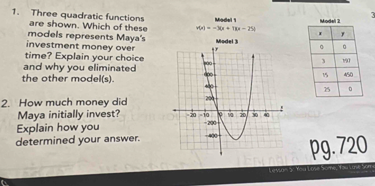 Three quadratic functions 
3 
Model 1 
are shown. Which of these v(x)=-3(x+1)(x-25)
models represents Maya's Model 3 
investment money over 
time? Explain your choice 
and why you eliminated 
the other model(s). 
2. How much money did 
Maya initially invest? 
Explain how you 
determined your answer. 
pg. 720 
Lesson 5: You Lose Some, You Lose Some