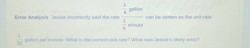 Error Analysis Jessie incorrectly said the rate frac  1/4 gallon 1/8 monds can be written as the unit rate
 1/32  gallon per minute. What is the correct unit rate? What was Jessie's likely error?