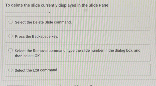 To delete the slide currently displayed in the Slide Pane 
_. 
Select the Delete Slide command. 
Press the Backspace key. 
Select the Removal command, type the slide number in the dialog box, and 
then select OK. 
Select the Exit command.