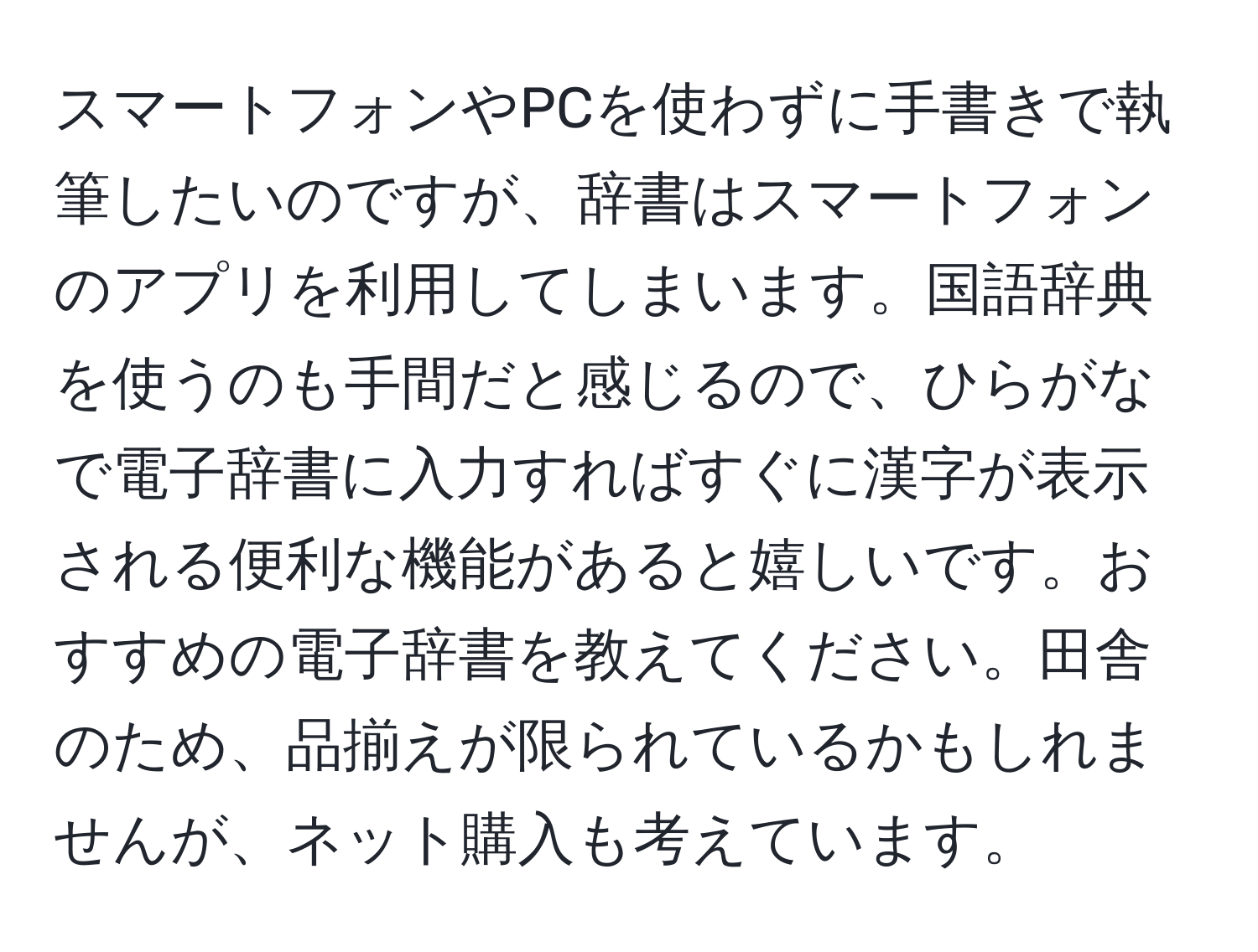 スマートフォンやPCを使わずに手書きで執筆したいのですが、辞書はスマートフォンのアプリを利用してしまいます。国語辞典を使うのも手間だと感じるので、ひらがなで電子辞書に入力すればすぐに漢字が表示される便利な機能があると嬉しいです。おすすめの電子辞書を教えてください。田舎のため、品揃えが限られているかもしれませんが、ネット購入も考えています。