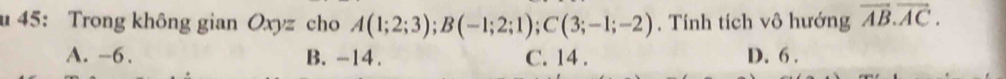 45: Trong không gian Oxyz cho A(1;2;3); B(-1;2;1); C(3;-1;-2) , Tính tích vô hướng vector AB.vector AC.
A. -6. B. -14. C. 14. D. 6.