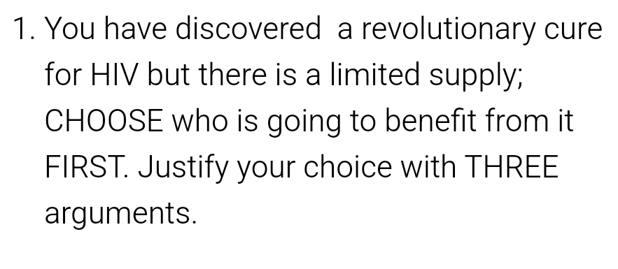 You have discovered a revolutionary cure 
for HIV but there is a limited supply; 
CHOOSE who is going to benefit from it 
FIRST. Justify your choice with THREE 
arguments.