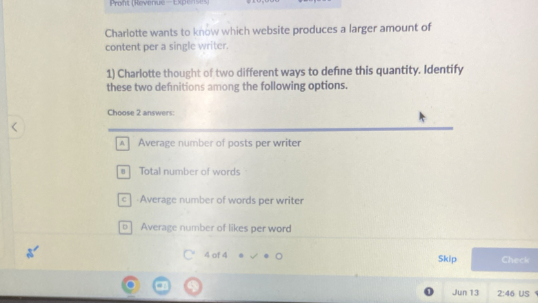 Proft (Revenue—Expenses)
Charlotte wants to know which website produces a larger amount of
content per a single writer.
1) Charlotte thought of two different ways to defne this quantity. Identify
these two defnitions among the following options.
Choose 2 answers:
A Average number of posts per writer
# Total number of words
c Average number of words per writer
p] Average number of likes per word
4 of 4 Skip Check
Jun 13 2:46 US