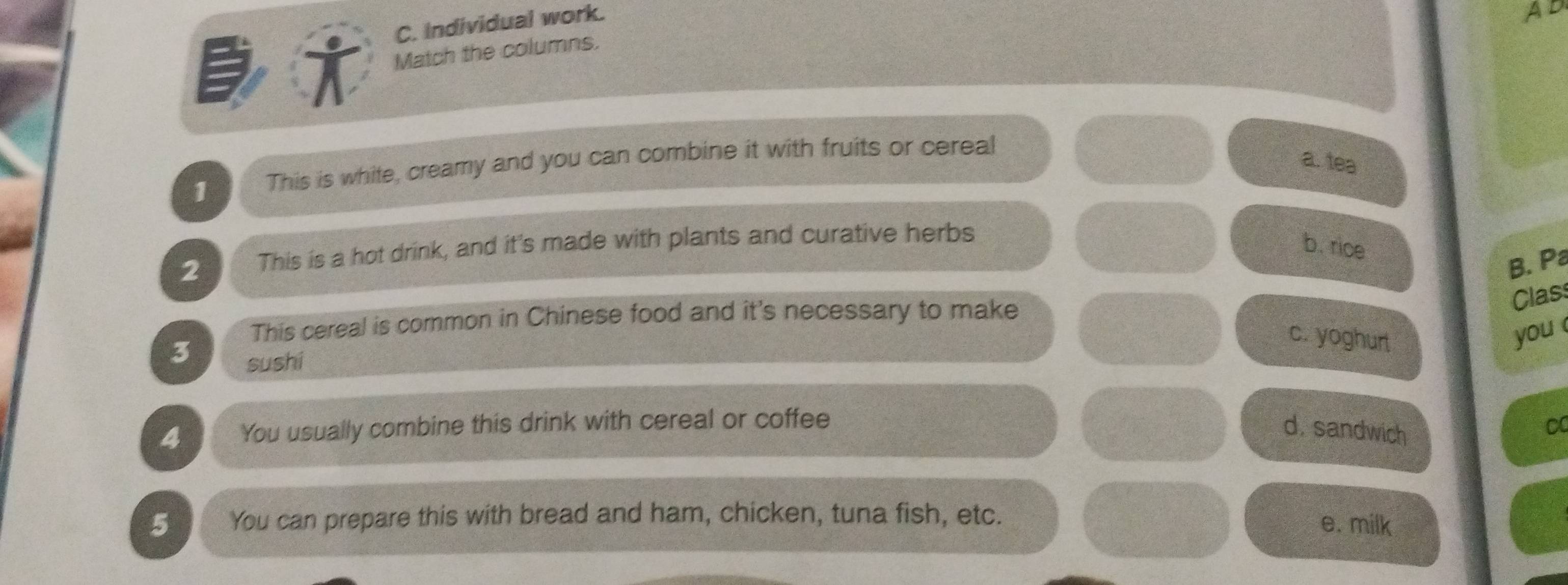 Individual work.
A
i Match the columns.
1 This is white, creamy and you can combine it with fruits or cereal
a. tea
2 This is a hot drink, and it's made with plants and curative herbs
b. rice
B. Pa
Clas
This cereal is common in Chinese food and it's necessary to make
c. yoghurt you
3 sushi
4 You usually combine this drink with cereal or coffee
d. sandwich
C
5 You can prepare this with bread and ham, chicken, tuna fish, etc.
e. milk