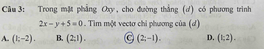 Trong mặt phẳng Oxy, cho đường thẳng (d) có phương trình
2x-y+5=0. Tìm một vectơ chỉ phương của (d)
A. (1;-2). B. (2;1). C (2;-1). D. (1;2).