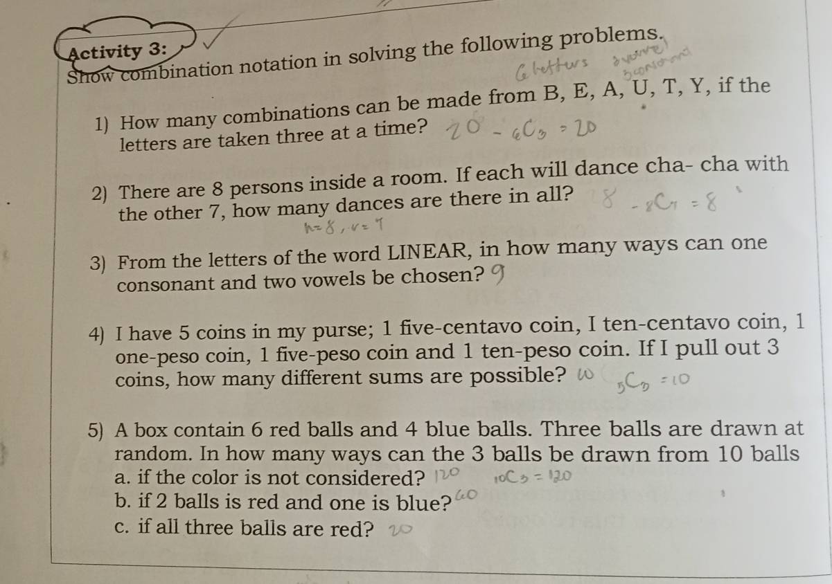 Activity 3: 
Show combination notation in solving the following problems. 
1) How many combinations can be made from B, E, A, U, T, Y, if the 
letters are taken three at a time? 
2) There are 8 persons inside a room. If each will dance cha- cha with 
the other 7, how many dances are there in all? 
3) From the letters of the word LINEAR, in how many ways can one 
consonant and two vowels be chosen? 
4) I have 5 coins in my purse; 1 five-centavo coin, I ten-centavo coin, 1
one-peso coin, 1 five-peso coin and 1 ten-peso coin. If I pull out 3
coins, how many different sums are possible? 
5) A box contain 6 red balls and 4 blue balls. Three balls are drawn at 
random. In how many ways can the 3 balls be drawn from 10 balls 
a. if the color is not considered? 
b. if 2 balls is red and one is blue? 
c. if all three balls are red?