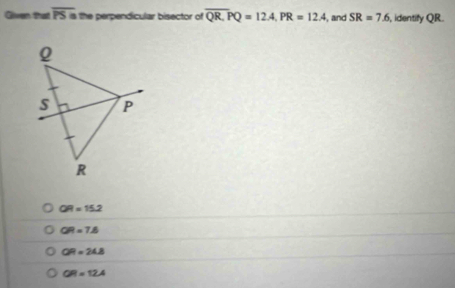 Given that overline PSa the perpendicular bisector of overline QR.PQ=12.4, PR=12.4 , and SR=7.6 , identify QR.
QR=15.2
QR=7.6
QR=24.8
QR=12.4