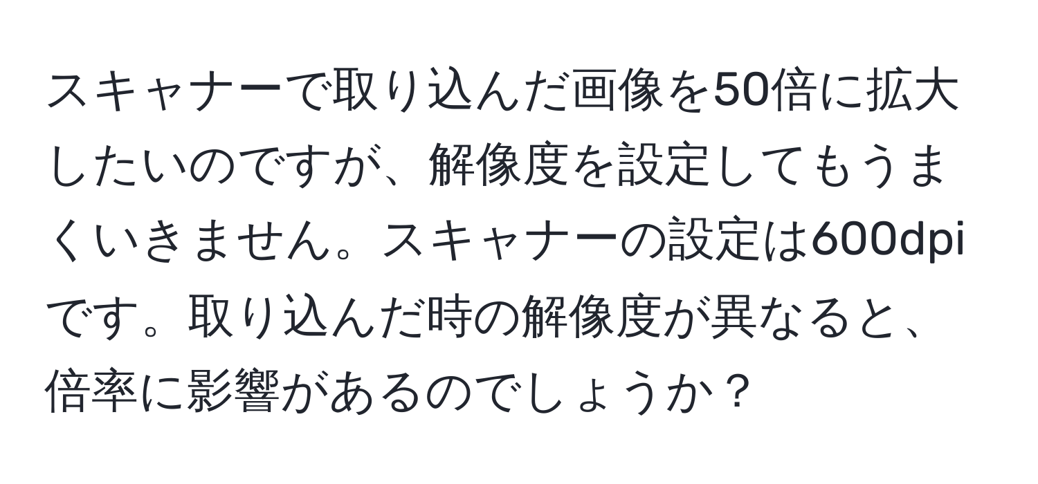 スキャナーで取り込んだ画像を50倍に拡大したいのですが、解像度を設定してもうまくいきません。スキャナーの設定は600dpiです。取り込んだ時の解像度が異なると、倍率に影響があるのでしょうか？