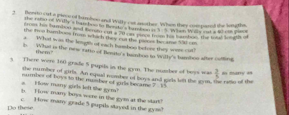 Benito cut a piece of bamboo and Willy cut another. When they compared the lengths, 
the ratio of Willy's bamboo to Benito's bamboo is 3:5. When Willy cut a 40 cm piece 
from his bamboo and Benito cut a 70 cm piece h his bamboo, the total length of 
the two bamboos from which they cut the pieces became 530 cm
a. What was the length of each bamboo before they were cut? 
them? 
b. What is the new ratio of Benito's bamboo to Willy's bamboo after cutting 
3. There were 160 grade 5 pupils in the gym. The number of boys was  3/5  as many as 
the number of girls. An equal number of boys and girls left the gym, ratio of the 
number of boys to the number of girls became 7:15. 
a. How many girls left the gym? 
b. How many boys were in the gym at the start? 
c. How many grade 5 pupils stayed in the gym? 
Do these