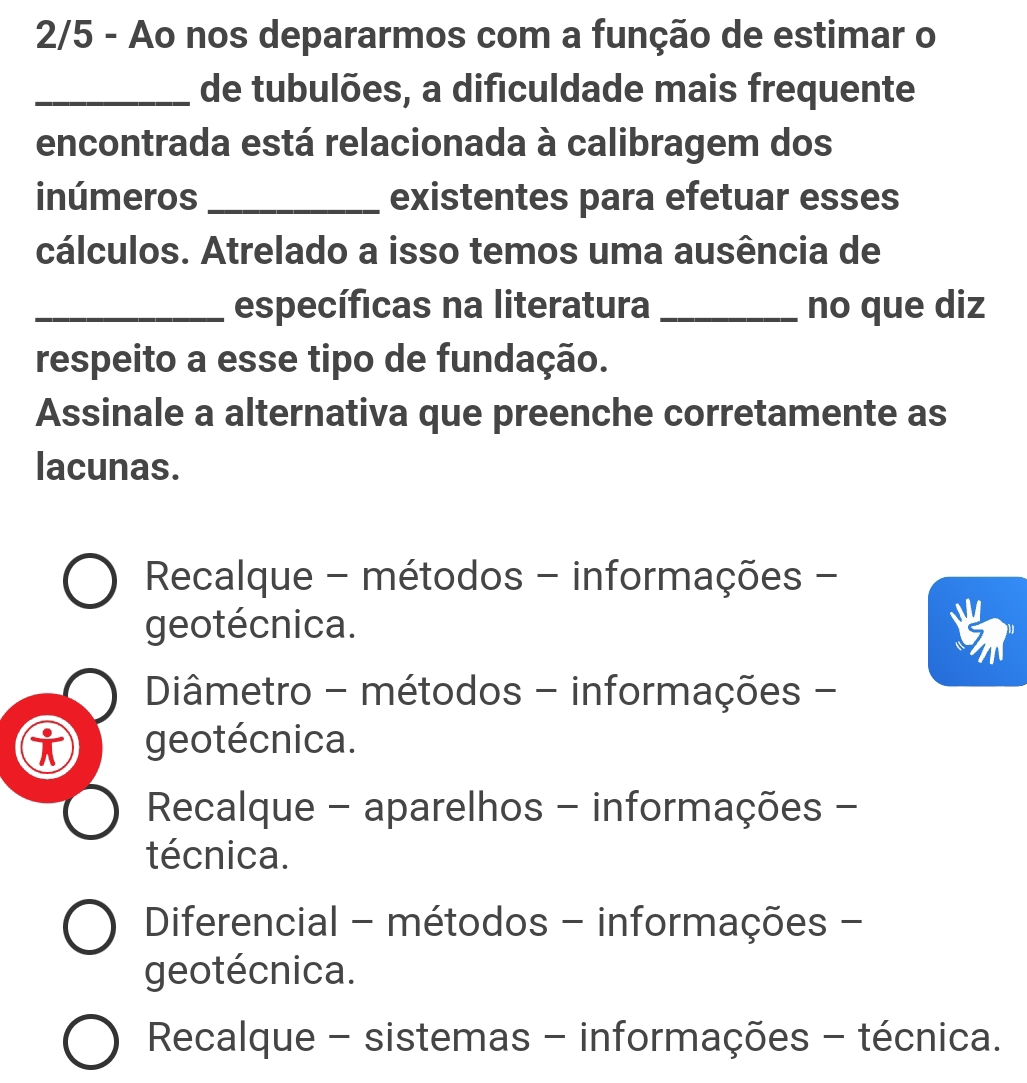 2/5 - Ao nos depararmos com a função de estimar o
_de tubulões, a difıculdade mais frequente
encontrada está relacionada à calibragem dos
inúmeros_ existentes para efetuar esses
cálculos. Atrelado a isso temos uma ausência de
_específicas na literatura _no que diz
respeito a esse tipo de fundação.
Assinale a alternativa que preenche corretamente as
lacunas.
Recalque - métodos - informações -
geotécnica.
Diâmetro - métodos - informações -
geotécnica.
Recalque - aparelhos - informações -
técnica.
Diferencial - métodos - informações -
geotécnica.
Recalque - sistemas - informações - técnica.