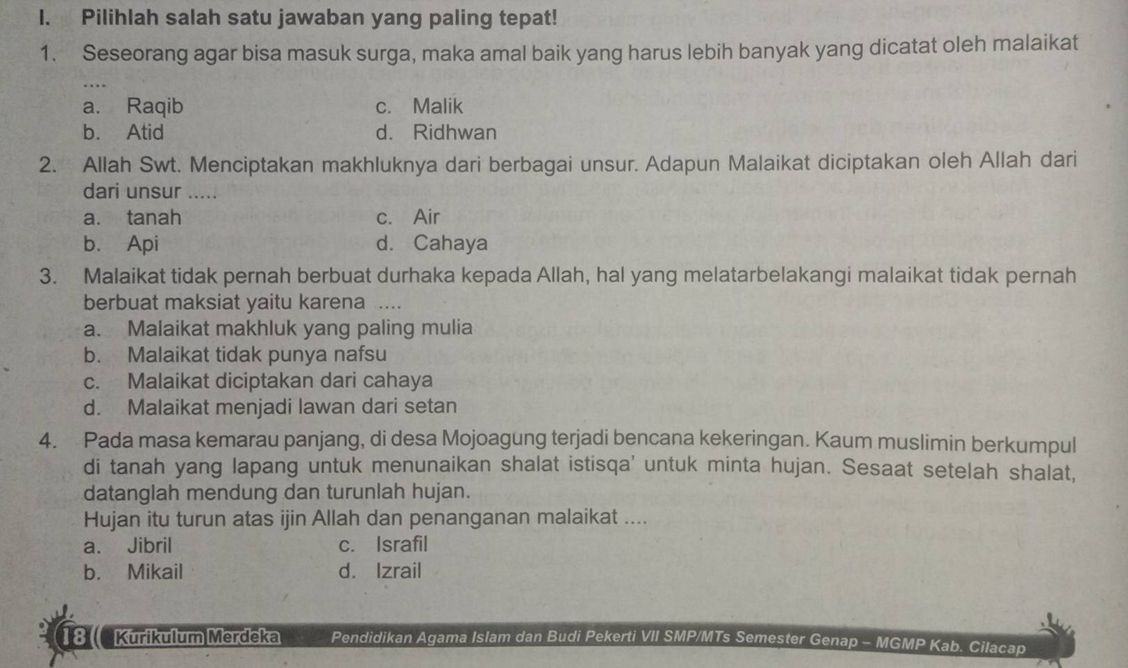 Pilihlah salah satu jawaban yang paling tepat!
1. Seseorang agar bisa masuk surga, maka amal baik yang harus lebih banyak yang dicatat oleh malaikat
a. Raqib c. Malik
b. Atid d. Ridhwan
2. Allah Swt. Menciptakan makhluknya dari berbagai unsur. Adapun Malaikat diciptakan oleh Allah dari
dari unsur .....
a. tanah c. Air
b. Api d. Cahaya
3. Malaikat tidak pernah berbuat durhaka kepada Allah, hal yang melatarbelakangi malaikat tidak pernah
berbuat maksiat yaitu karena ....
a. Malaikat makhluk yang paling mulia
b. Malaikat tidak punya nafsu
c. Malaikat diciptakan dari cahaya
d. Malaikat menjadi lawan dari setan
4. Pada masa kemarau panjang, di desa Mojoagung terjadi bencana kekeringan. Kaum muslimin berkumpul
di tanah yang lapang untuk menunaikan shalat istisqa' untuk minta hujan. Sesaat setelah shalat,
datanglah mendung dan turunlah hujan.
Hujan itu turun atas ijin Allah dan penanganan malaikat ....
a. Jibril c. Israfil
b. Mikail d. Izrail
18 Kurikulum Merdeka Pendidikan Agama Islam dan Budi Pekerti VII SMP/MTs Semester Genap - MGMP Kab. Cilacap