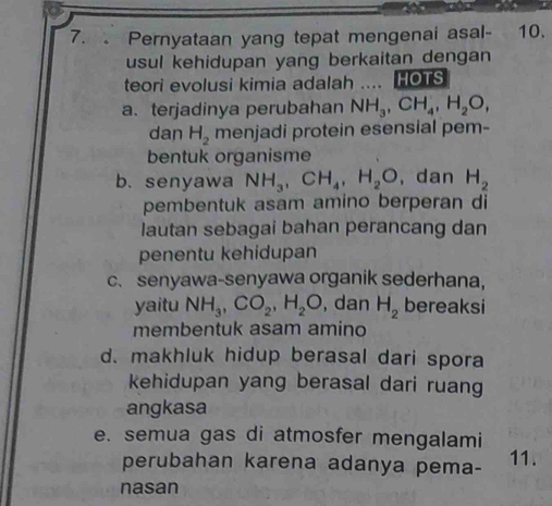 Pernyataan yang tepat mengenai asal- 10.
usul kehidupan yang berkaitan dengan 
teori evolusi kimia adalah …_ HOTS
a. terjadinya perubahan NH_3, CH_4, H_2O, 
dan H_2 menjadi protein esensial pem-
bentuk organisme
b. senyawa NH_3, CH_4, H_2O , dan H_2
pembentuk asam amino berperan di
lautan sebagai bahan perancang dan
penentu kehidupan
c.senyawa-senyawa organik sederhana，
yaitu NH_3, CO_2, H_2O , dan H_2 bereaksi
membentuk asam amino
d. makhluk hidup berasal dari spora
kehidupan yang berasal dari ruan
angkasa
e. semua gas di atmosfer mengalami 11.
perubahan karena adanya pema-
nasan