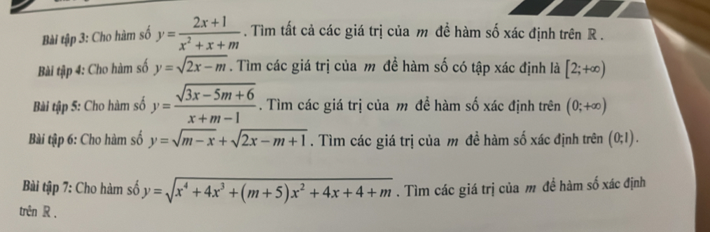 Bài tập 3: Cho hàm số y= (2x+1)/x^2+x+m . Tìm tất cả các giá trị của m để hàm số xác định trên R. 
Bài tập 4: Cho hàm số y=sqrt(2x-m). Tìm các giá trị của m để hàm số có tập xác định là [2;+∈fty )
Bài tập 5: Cho hàm số y= (sqrt(3x-5m+6))/x+m-1 . Tìm các giá trị của m để hàm số xác định trên (0;+∈fty )
Bài tập 6: Cho hàm số y=sqrt(m-x)+sqrt(2x-m+1). Tìm các giá trị của m đề hàm số xác định trên (0;1). 
Bài tập 7: Cho hàm số y=sqrt(x^4+4x^3+(m+5)x^2+4x+4+m). Tìm các giá trị của m đề hàm số xác định 
trên R.