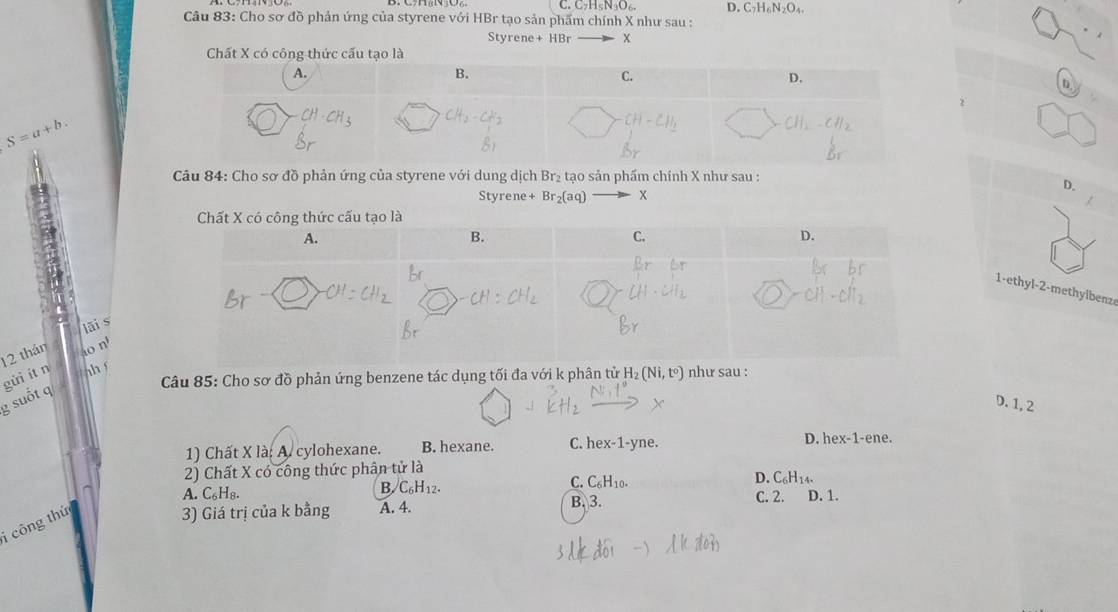 C_7H_5N_3O_6 D. C_7H_6N_2O_4. 
Câu 83: Cho sơ đồ phản ứng của styrene với HBr tạo sản phẩm chính X như sau :
Styrene +HBr x
Chất X có công thức cấu tạo là
S=a+b. 
Câu 84: Cho sơ đồ phản ứng của styrene với dung dịch Br₂ tạo sản phẩm chính X như sau :
D.
Styrene +Br_2(aq) x
1-ethyl- 2 -methylbenz
lāi s
12 thán o nº
gửì ítn hí
Câu 85: Cho sơ đồ phản ứng benzene tác dụng tối đa với k phân tử H_2(Ni,t°) như sau :
g suốt q
D. 1, 2
1) Chất X là: A. cylohexane. B. hexane. C. hex-1-yne. D. hex-1-ene.
2) Chất X có công thức phân tử là
A. C_6H_8.
B. C_6H_12. C. C_6H_10. D. C_6H_14. 
i công thứ
3) Giá trị của k bằng A. 4. B. 3. C. 2. D. 1.