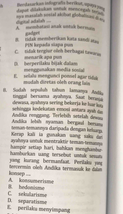 Berdasarkan infografis berikut, upaya yang
dapat dilakukan untuk mencegah terjadi
nya masalah sosial akibat globalisasi di era
digital adalah ....
A.” membatasi anak untuk bermain
gadget
B. tidak memberikan kata sandi atau
PIN kepada siapa pun
C. tidak tergiur oleh berbagai tawaran
menarik apa pun
D. berperilaku bijak dalam
menggunakan media sosial
E. selalu mengunci ponsel agar tidak
mudah diretas oleh orang lain
8. Sudah sepuluh tahun lamanya Andika
tinggal bersama ayahnya. Saat beranjak
dewasa, ayahnya sering bekerja ke luar kota
sehingga kedekatan emosi antara ayah dan
Andika renggang. Terlebih setelah dewasa
Andika lebih nyaman bergaul bersama
teman-temannya daripada dengan keluarga.
Kerap kali ia gunakan uang saku dari
ayahnya untuk mentraktir teman-temannya
hampir setiap hari, bahkan menghambur-
hamburkan uang tersebut untuk sesuatu
yang kurang bermanfaat. Perilaku yang
tercermin oleh Andika termasuk ke dalam
konsep ....
A. konsumerisme
B. hedonisme
C. sekularisme
D. separatisme
E. perilaku menyimpang