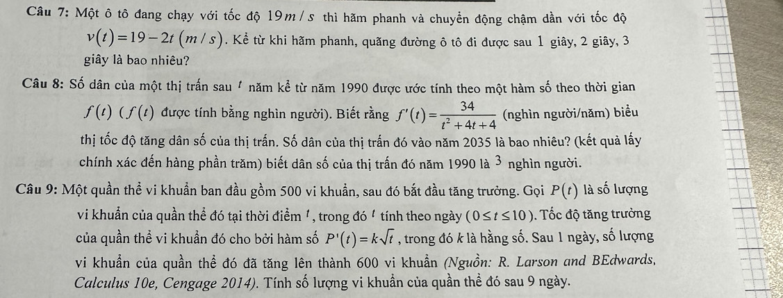 Một ô tô đang chạy với tốc độ 19m/ s thì hãm phanh và chuyển động chậm dần với tốc độ
v(t)=19-2t(m/s). Kể từ khi hãm phanh, quãng đường ô tô đi được sau 1 giây, 2 giây, 3
giây là bao nhiêu? 
Câu 8: Số dân của một thị trấn sau " năm kể từ năm 1990 được ước tính theo một hàm số theo thời gian
f(t)(f(t) được tính bằng nghìn người). Biết rằng f'(t)= 34/t^2+4t+4  (nghìn người/năm) biểu 
thị tốc độ tăng dân số của thị trấn. Số dân của thị trấn đó vào năm 2035 là bao nhiêu? (kết quả lấy 
chính xác đến hàng phần trăm) biết dân số của thị trấn đó năm 1990 là 3 nghìn người. 
Câu 9: Một quần thề vi khuẩn ban đầu gồm 500 vi khuẩn, sau đó bắt đầu tăng trưởng. Gọi P(t) là số lượng 
vi khuẩn của quần thể đó tại thời điểm ', trong đó ' tính theo ngày (0≤ t≤ 10). Tốc độ tăng trưởng 
của quần thể vi khuẩn đó cho bởi hàm số P'(t)=ksqrt(t) , trong đó k là hằng số. Sau 1 ngày, số lượng 
vi khuẩn của quần thể đó đã tăng lên thành 600 vi khuẩn (Nguồn: R. Larson and BEdwards, 
Calculus 10e, Cengage 2014). Tính số lượng vi khuẩn của quần thể đó sau 9 ngày.