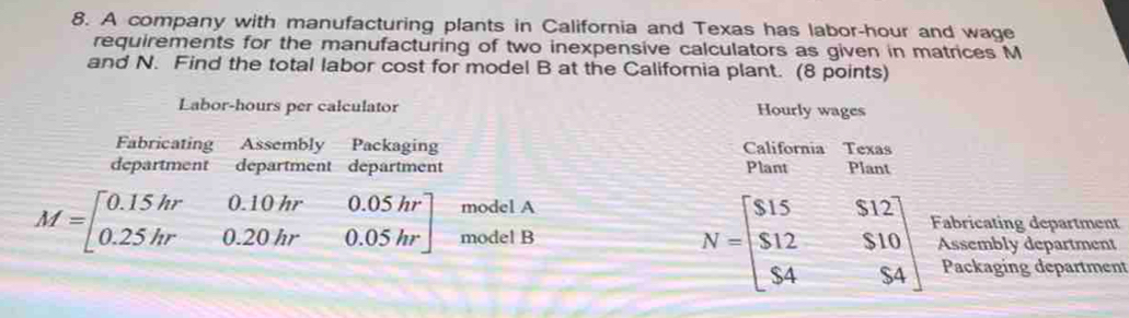 A company with manufacturing plants in California and Texas has labor-hour and wage 
requirements for the manufacturing of two inexpensive calculators as given in matrices M
and N. Find the total labor cost for model B at the Califoria plant. (8 points) 
Labor-hours per calculator Hourly wages 
Fabricating Assembly Packaging California Texas 
department department department Plant Plant 
model A
N=beginbmatrix $15&$12 $12&$10 $4&$4endbmatrix Fabricating department
M=beginbmatrix 0.15hr 0.25hrendbmatrix 0.10hr0.05hr0.20hr0.05hr] model B Assembly department 
Packaging department